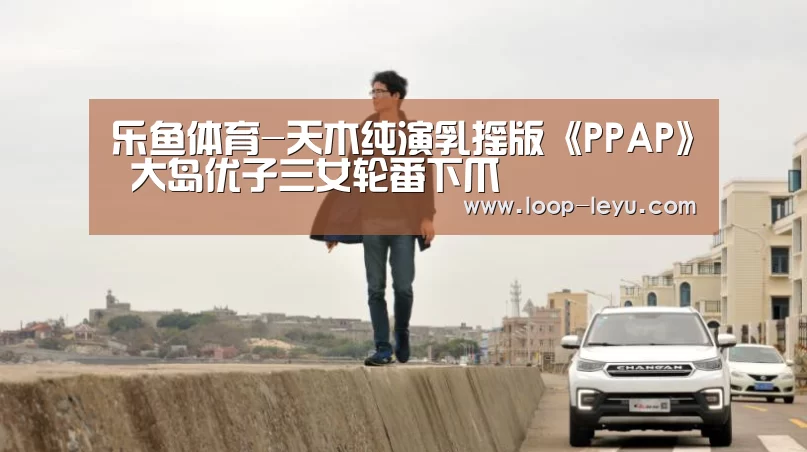 乐鱼体育-天木纯演乳摇版《PPAP》 大岛优子三女轮番下爪(图1) 乐鱼体育APP