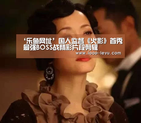 ‘乐鱼网址’国人监督《火影》首秀 最强BOSS战精彩片段剪辑(图1) 乐鱼体育